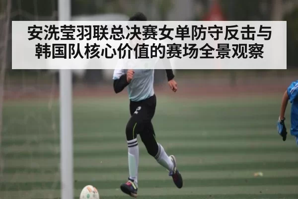 安洗莹羽联总决赛女单防守反击与韩国队核心价值的赛场全景观察